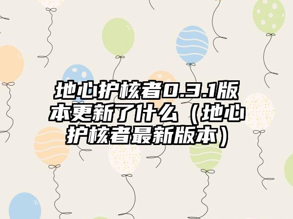 地心护核者0.3.1版本更新了什么（地心护核者最新版本）