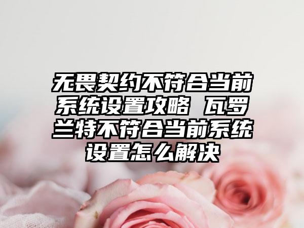 无畏契约不符合当前系统设置攻略 瓦罗兰特不符合当前系统设置怎么解决