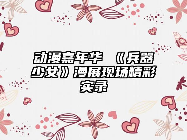 动漫嘉年华 《兵器少女》漫展现场精彩实录