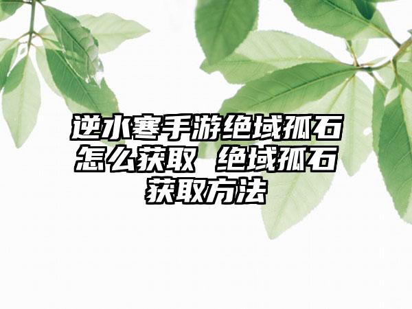 逆水寒手游绝域孤石怎么获取 绝域孤石获取方法