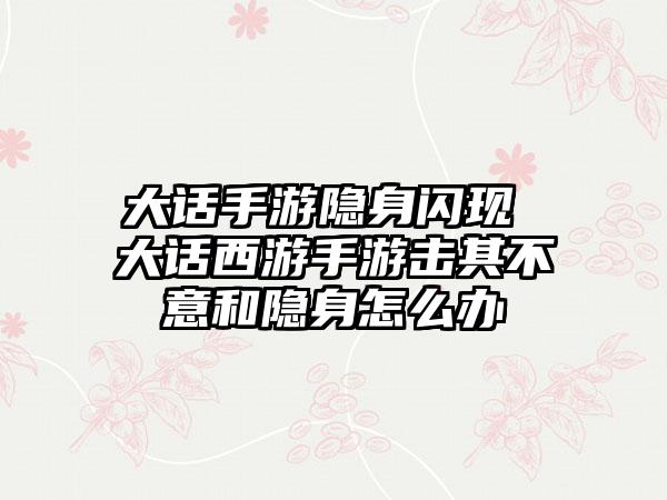 大话手游隐身闪现 大话西游手游击其不意和隐身怎么办