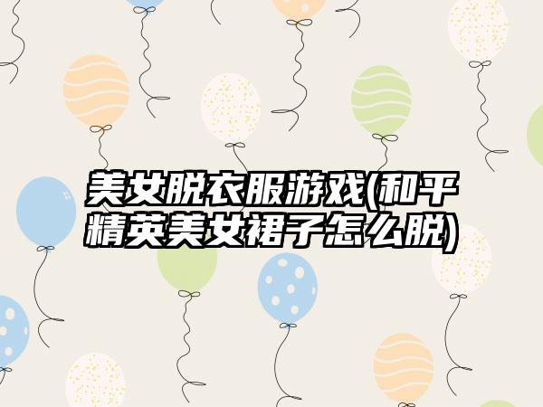 美女脱衣服游戏(和平精英美女裙子怎么脱)