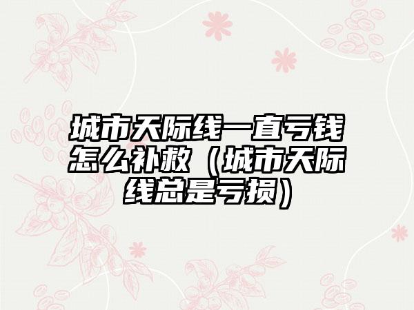 城市天际线一直亏钱怎么补救（城市天际线总是亏损）