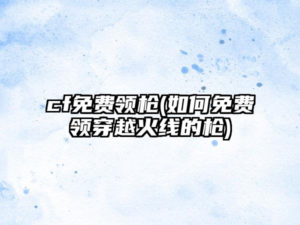 cf免费领枪(如何免费领穿越火线的枪)