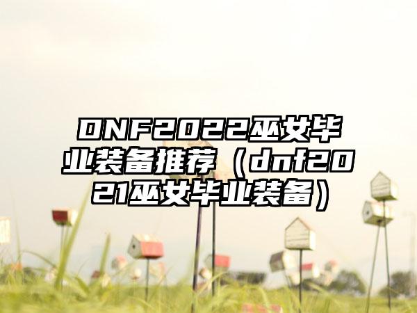 DNF2022巫女毕业装备推荐（dnf2021巫女毕业装备）