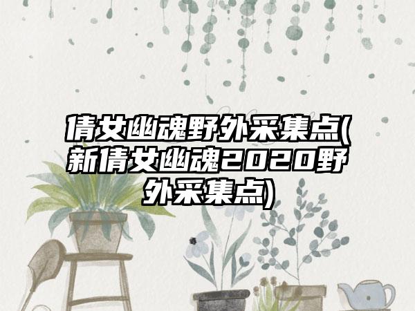 倩女幽魂野外采集点(新倩女幽魂2020野外采集点)