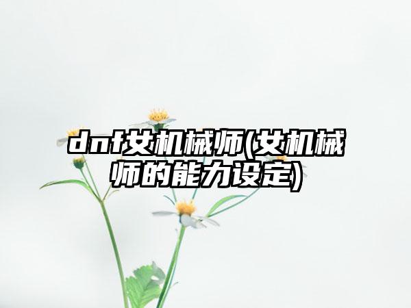 dnf女机械师(女机械师的能力设定)
