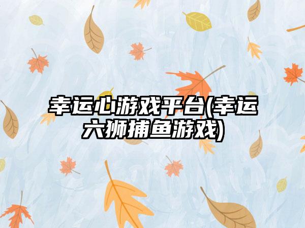 幸运心游戏平台(幸运六狮捕鱼游戏)