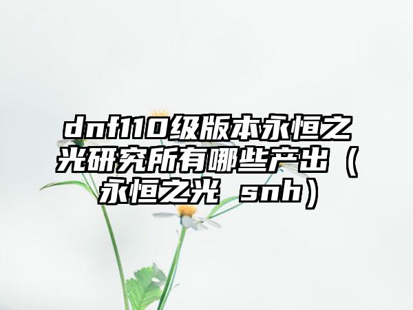 dnf110级版本永恒之光研究所有哪些产出（永恒之光 snh）