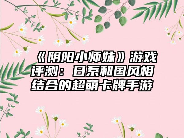 《阴阳小师妹》游戏评测：日系和国风相结合的超萌卡牌手游