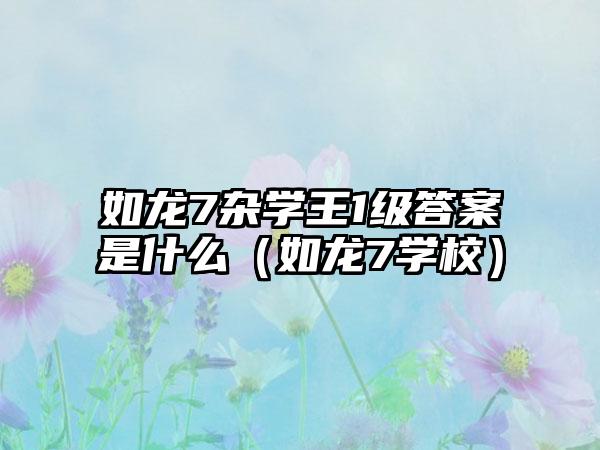 如龙7杂学王1级答案是什么（如龙7学校）