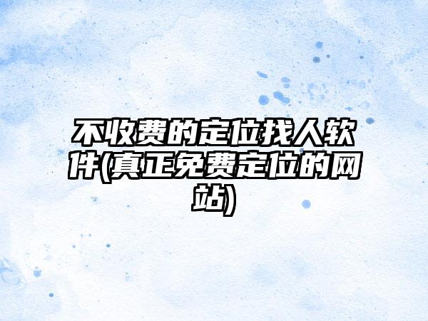 不收费的定位找人软件(真正免费定位的网站)
