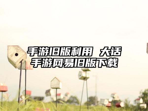 手游旧版利用 大话手游网易旧版下载
