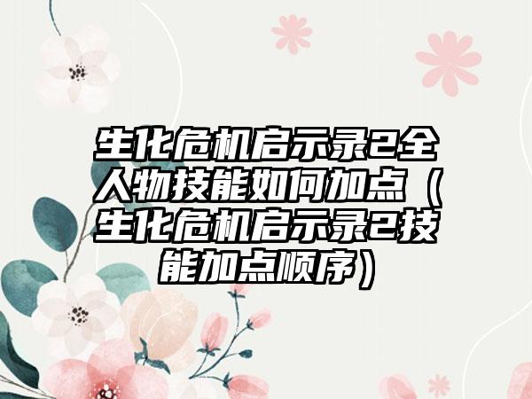 生化危机启示录2全人物技能如何加点（生化危机启示录2技能加点顺序）