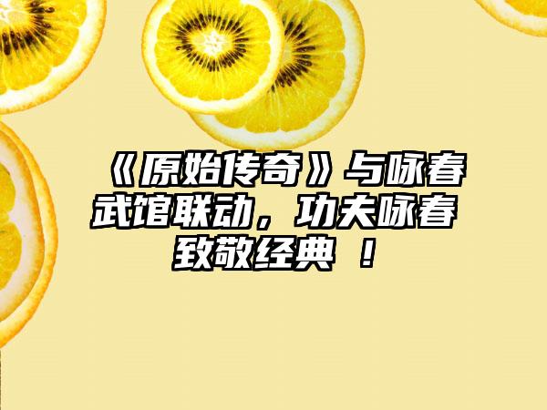 《原始传奇》与咏春武馆联动，功夫咏春致敬经典 !