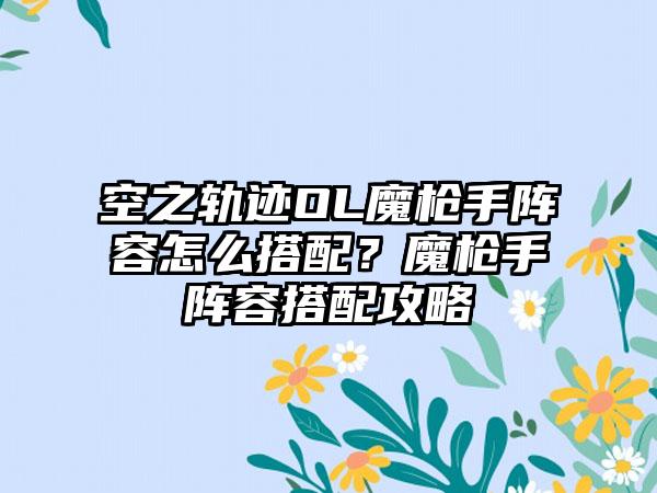 空之轨迹OL魔枪手阵容怎么搭配？魔枪手阵容搭配攻略