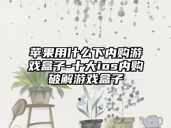 苹果用什么下内购游戏盒子-十大ios内购破解游戏盒子