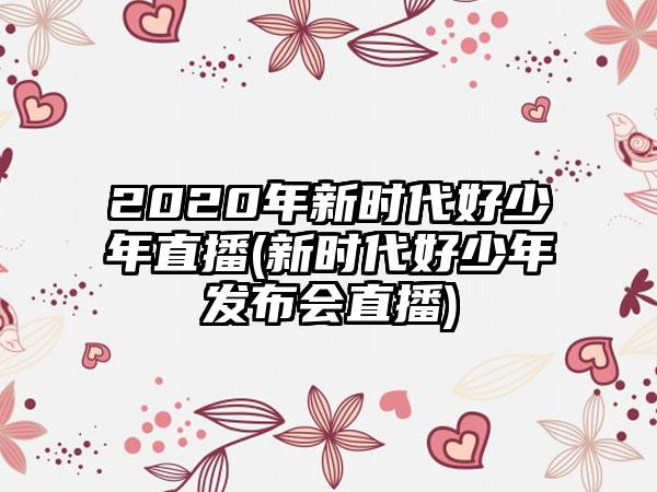2020年新时代好少年直播(新时代好少年发布会直播)