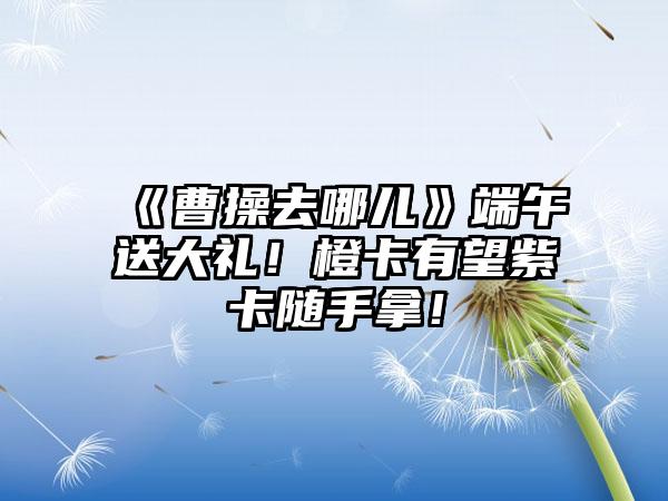 《曹操去哪儿》端午送大礼！橙卡有望紫卡随手拿！