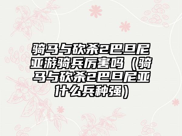 骑马与砍杀2巴旦尼亚游骑兵厉害吗（骑马与砍杀2巴旦尼亚什么兵种强）