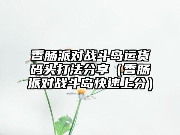 香肠派对战斗岛运货码头打法分享（香肠派对战斗岛快速上分）