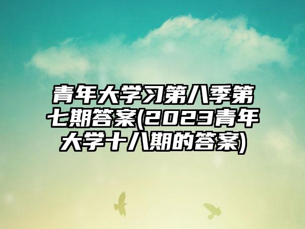 青年大学习第八季第七期答案(2023青年大学十八期的答案)