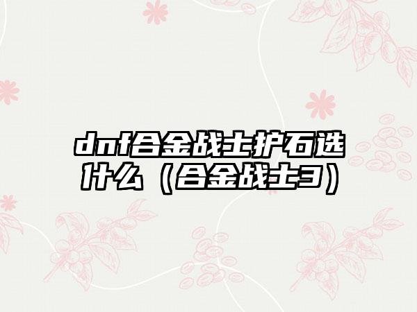 dnf合金战士护石选什么（合金战士3）