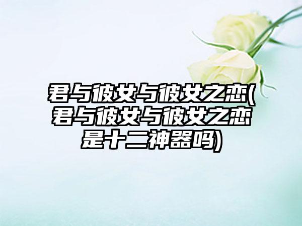 君与彼女与彼女之恋(君与彼女与彼女之恋是十二神器吗)