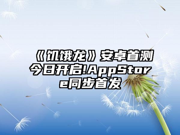 《饥饿龙》安卓首测今日开启!AppStore同步首发