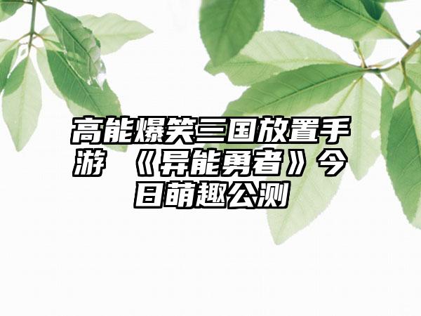 高能爆笑三国放置手游 《异能勇者》今日萌趣公测