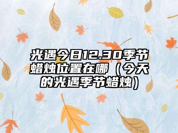 光遇今日12.30季节蜡烛位置在哪（今天的光遇季节蜡烛）