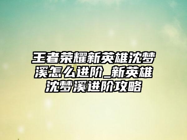 王者荣耀新英雄沈梦溪怎么进阶_新英雄沈梦溪进阶攻略