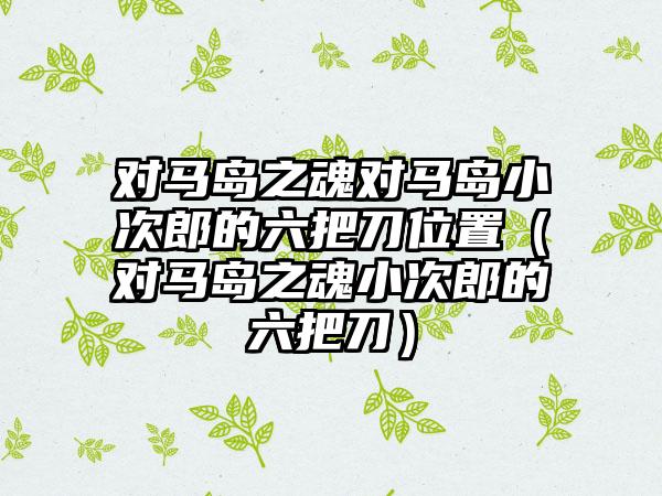 对马岛之魂对马岛小次郎的六把刀位置（对马岛之魂小次郎的六把刀）