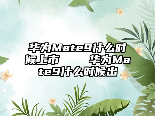 华为Mate9什么时候上市    华为Mate9什么时候出