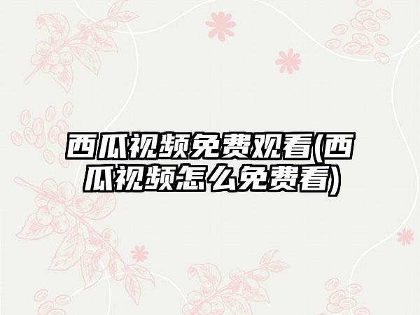 西瓜视频免费观看(西瓜视频怎么免费看)