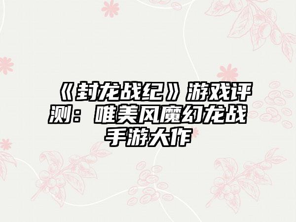 《封龙战纪》游戏评测：唯美风魔幻龙战手游大作