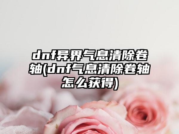 dnf异界气息清除卷轴(dnf气息清除卷轴怎么获得)