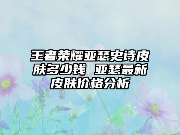 王者荣耀亚瑟史诗皮肤多少钱 亚瑟最新皮肤价格分析