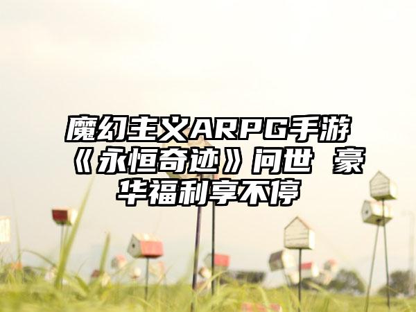 魔幻主义ARPG手游《永恒奇迹》问世 豪华福利享不停