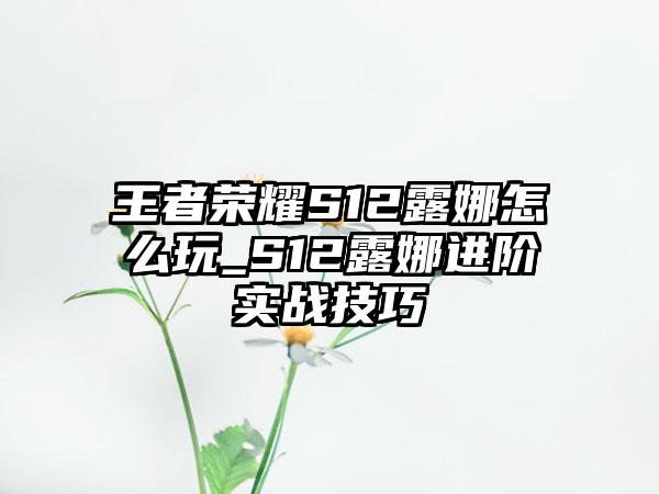王者荣耀S12露娜怎么玩_S12露娜进阶实战技巧