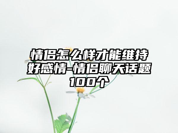 情侣怎么样才能维持好感情-情侣聊天话题100个