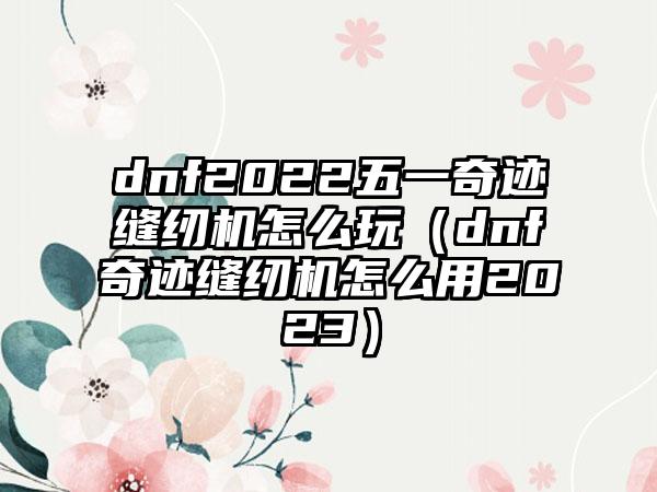 dnf2022五一奇迹缝纫机怎么玩（dnf奇迹缝纫机怎么用2023）