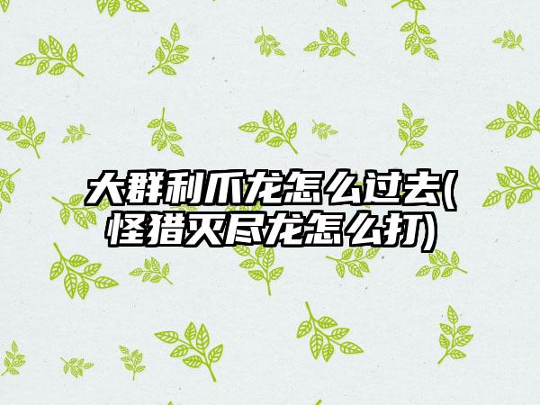 大群利爪龙怎么过去(怪猎灭尽龙怎么打)