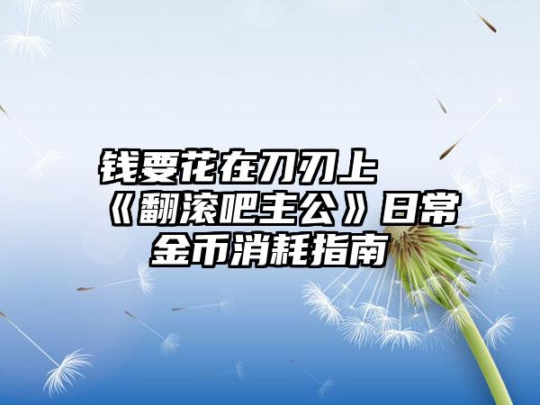 钱要花在刀刃上 《翻滚吧主公》日常金币消耗指南