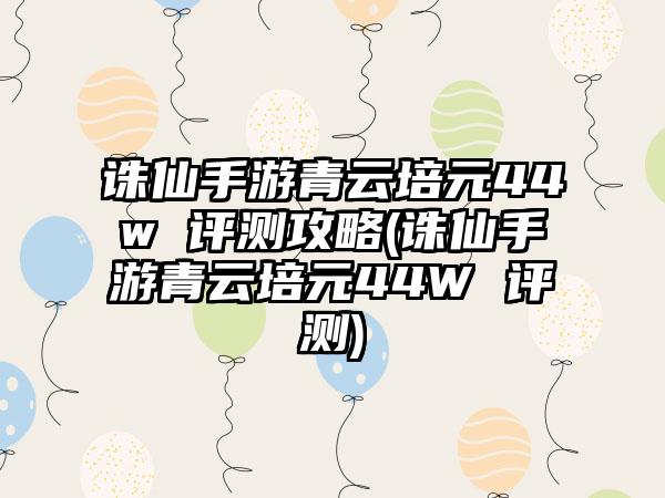 诛仙手游青云培元44w 评测攻略(诛仙手游青云培元44W 评测)