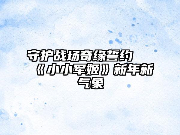 守护战场奇缘誓约 《小小军姬》新年新气象