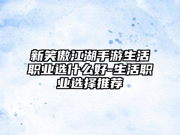 新笑傲江湖手游生活职业选什么好-生活职业选择推荐