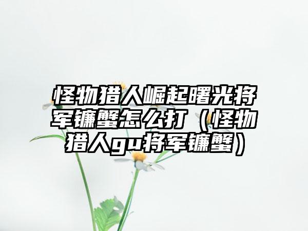 怪物猎人崛起曙光将军镰蟹怎么打（怪物猎人gu将军镰蟹）