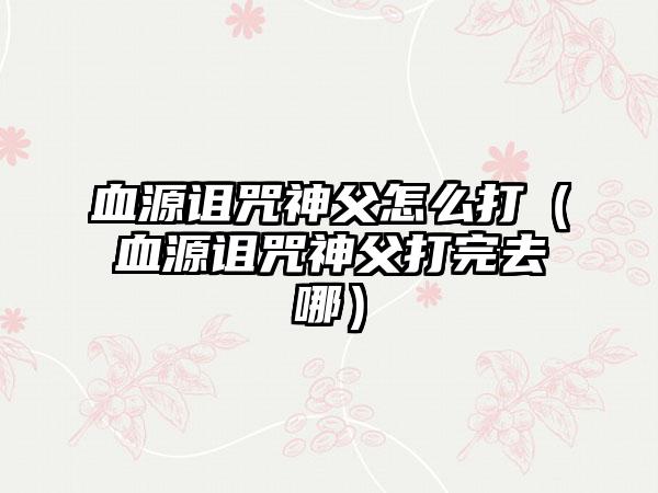 血源诅咒神父怎么打（血源诅咒神父打完去哪）