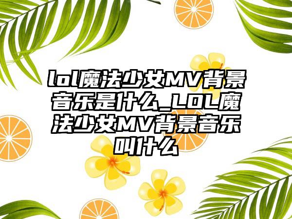lol魔法少女MV背景音乐是什么_LOL魔法少女MV背景音乐叫什么